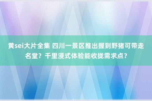 黄sei大片全集 四川一景区推出握到野猪可带走名堂？千里浸式体验能收拢需求点？