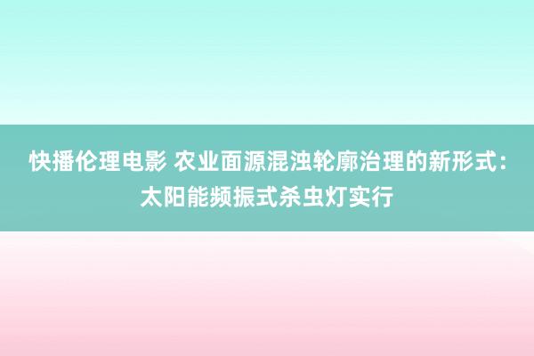 快播伦理电影 农业面源混浊轮廓治理的新形式：太阳能频振式杀虫灯实行