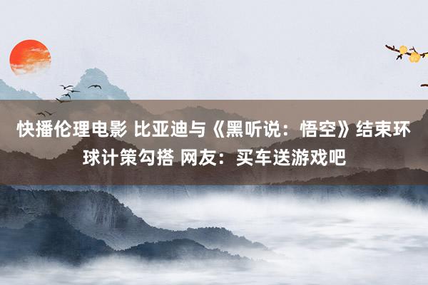 快播伦理电影 比亚迪与《黑听说：悟空》结束环球计策勾搭 网友：买车送游戏吧