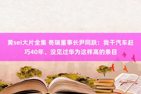 黄sei大片全集 奇瑞董事长尹同跃：我干汽车赶巧40年、没见过华为这样高的条目