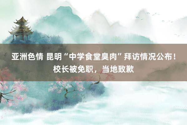 亚洲色情 昆明“中学食堂臭肉”拜访情况公布！校长被免职，当地致歉