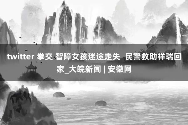 twitter 拳交 智障女孩迷途走失  民警救助祥瑞回家_大皖新闻 | 安徽网