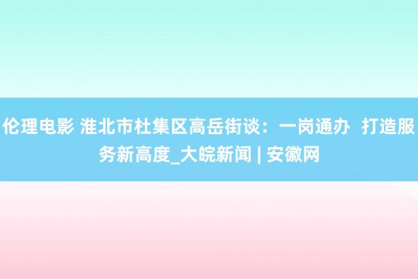 伦理电影 淮北市杜集区高岳街谈：一岗通办  打造服务新高度_大皖新闻 | 安徽网