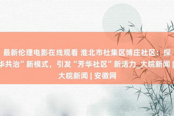 最新伦理电影在线观看 淮北市杜集区博庄社区：探索“芳华共治”新模式，引发“芳华社区”新活力_大皖新闻 | 安徽网