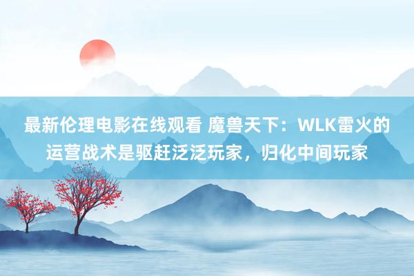 最新伦理电影在线观看 魔兽天下：WLK雷火的运营战术是驱赶泛泛玩家，归化中间玩家