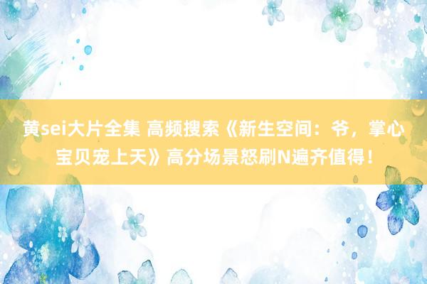 黄sei大片全集 高频搜索《新生空间：爷，掌心宝贝宠上天》高分场景怒刷N遍齐值得！