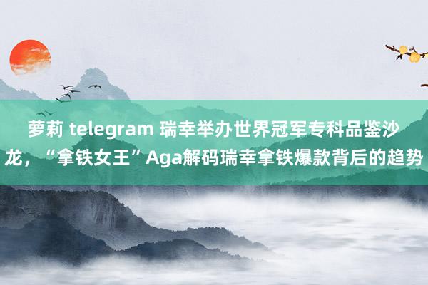 萝莉 telegram 瑞幸举办世界冠军专科品鉴沙龙，“拿铁女王”Aga解码瑞幸拿铁爆款背后的趋势