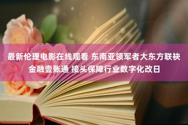 最新伦理电影在线观看 东南亚领军者大东方联袂金融壹账通 接头保障行业数字化改日