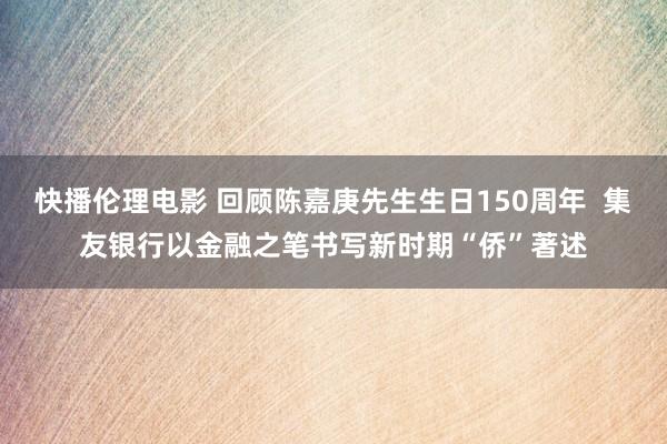 快播伦理电影 回顾陈嘉庚先生生日150周年  集友银行以金融之笔书写新时期“侨”著述