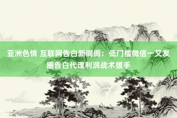 亚洲色情 互联网告白新阛阓：低门槛微信一又友圈告白代理利润战术援手