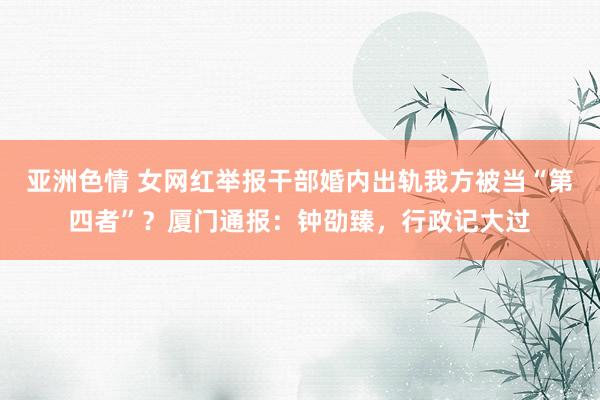 亚洲色情 女网红举报干部婚内出轨我方被当“第四者”？厦门通报：钟劭臻，行政记大过