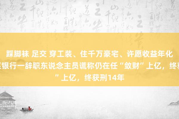 踩脚袜 足交 穿工装、住千万豪宅、许愿收益年化50%，某银行一辞职东说念主员谎称仍在任“敛财”上亿，终获刑14年