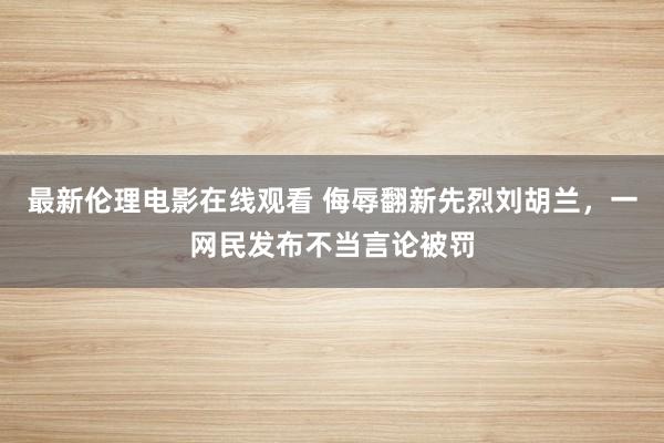 最新伦理电影在线观看 侮辱翻新先烈刘胡兰，一网民发布不当言论被罚