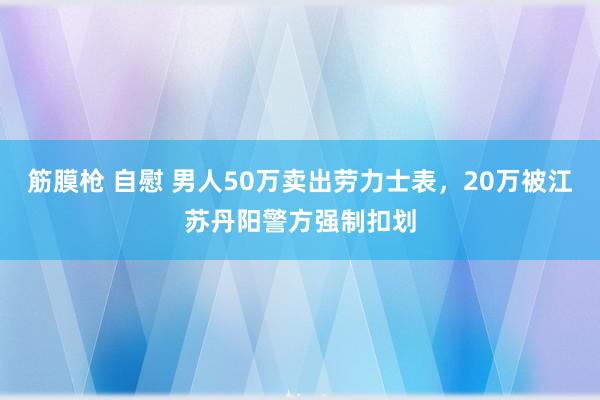 筋膜枪 自慰 男人50万卖出劳力士表，20万被江苏丹阳警方强制扣划