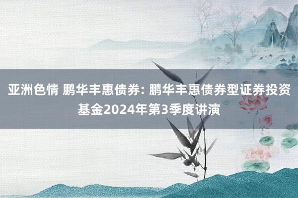 亚洲色情 鹏华丰惠债券: 鹏华丰惠债券型证券投资基金2024年第3季度讲演