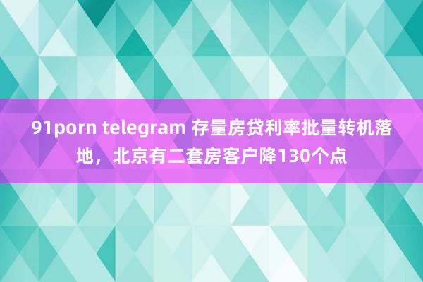 91porn telegram 存量房贷利率批量转机落地，北京有二套房客户降130个点