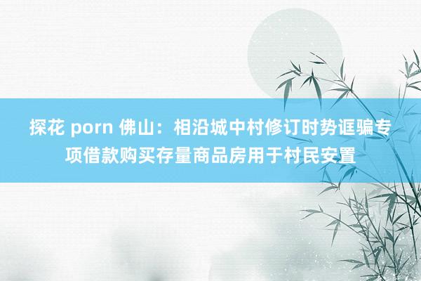 探花 porn 佛山：相沿城中村修订时势诓骗专项借款购买存量商品房用于村民安置