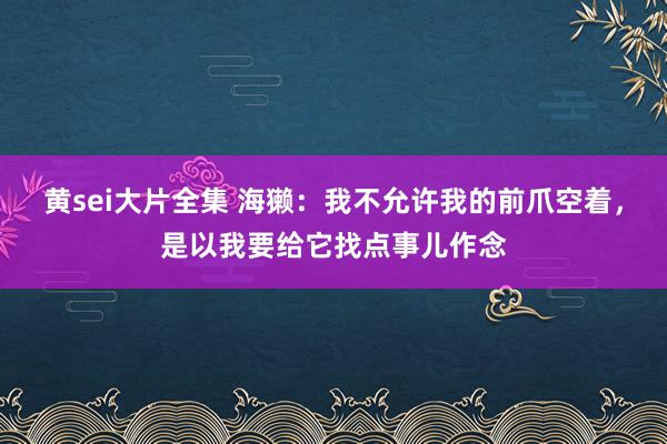 黄sei大片全集 海獭：我不允许我的前爪空着，是以我要给它找点事儿作念