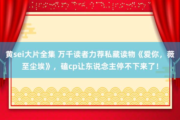 黄sei大片全集 万千读者力荐私藏读物《爱你，薇至尘埃》，磕cp让东说念主停不下来了！