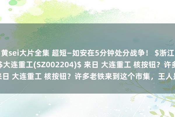 黄sei大片全集 超短—如安在5分钟处分战争！ $浙江建投(SZ002761)$ $大连重工(SZ002204)$ 来日 大连重工 核按钮？许多老铁来到这个市集，王人是从...