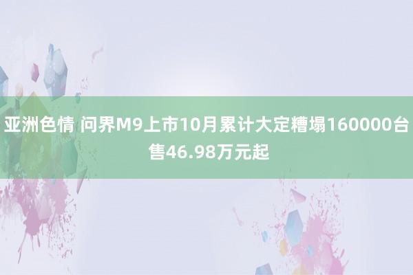 亚洲色情 问界M9上市10月累计大定糟塌160000台 售46.98万元起