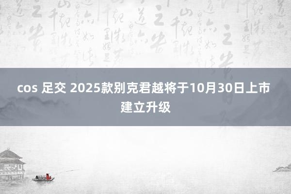 cos 足交 2025款别克君越将于10月30日上市 建立升级