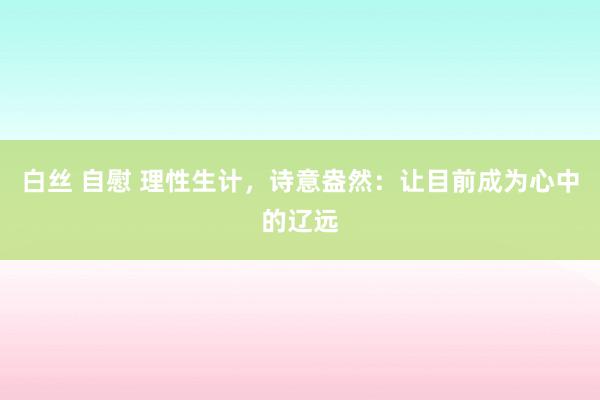 白丝 自慰 理性生计，诗意盎然：让目前成为心中的辽远