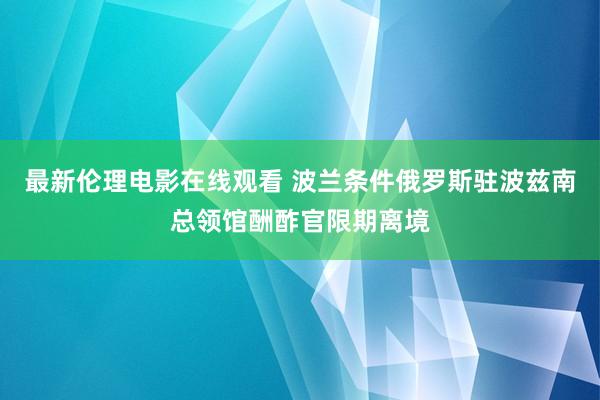 最新伦理电影在线观看 波兰条件俄罗斯驻波兹南总领馆酬酢官限期离境