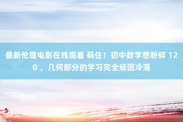 最新伦理电影在线观看 码住！初中数学想粉碎 120 ，几何部分的学习完全顽固冷落