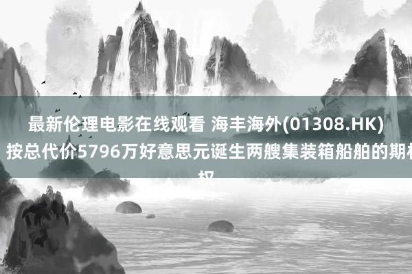 最新伦理电影在线观看 海丰海外(01308.HK)：按总代价5796万好意思元诞生两艘集装箱船舶的期权