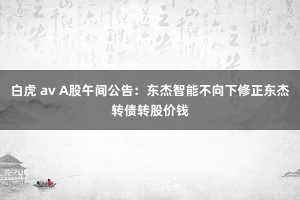 白虎 av A股午间公告：东杰智能不向下修正东杰转债转股价钱