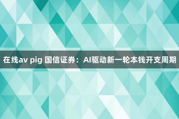 在线av pig 国信证券：AI驱动新一轮本钱开支周期