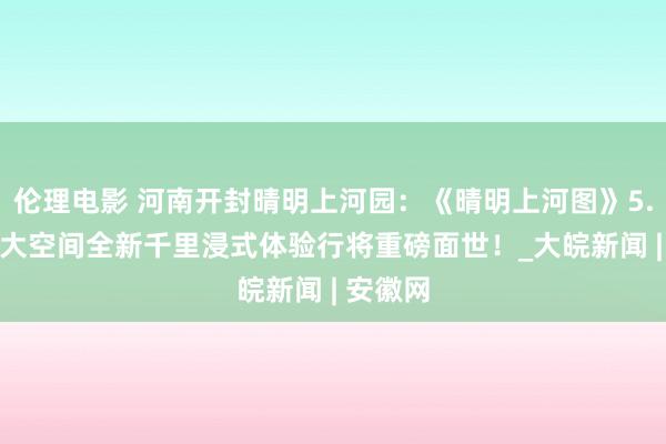 伦理电影 河南开封晴明上河园：《晴明上河图》5.0版VR大空间全新千里浸式体验行将重磅面世！_大皖新闻 | 安徽网