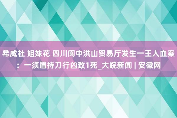 希威社 姐妹花 四川阆中洪山贸易厅发生一王人血案：一须眉持刀行凶致1死_大皖新闻 | 安徽网