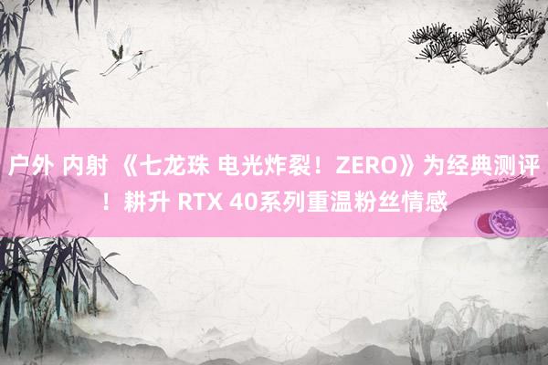 户外 内射 《七龙珠 电光炸裂！ZERO》为经典测评！耕升 RTX 40系列重温粉丝情感