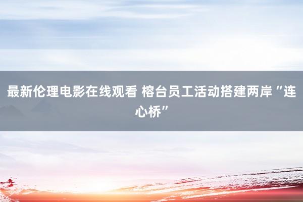 最新伦理电影在线观看 榕台员工活动搭建两岸“连心桥”