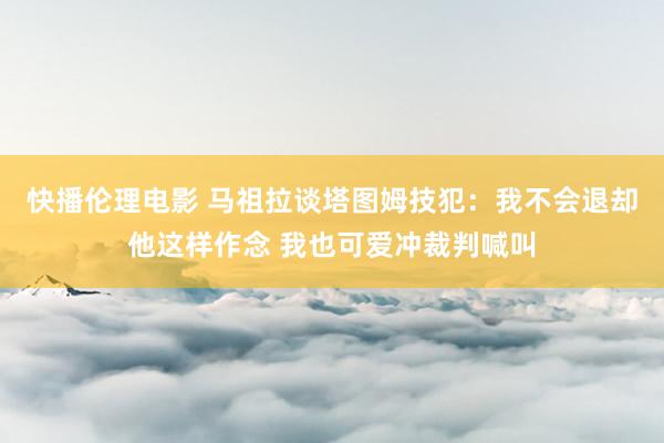 快播伦理电影 马祖拉谈塔图姆技犯：我不会退却他这样作念 我也可爱冲裁判喊叫