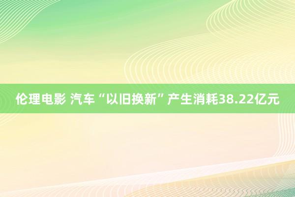 伦理电影 汽车“以旧换新”产生消耗38.22亿元