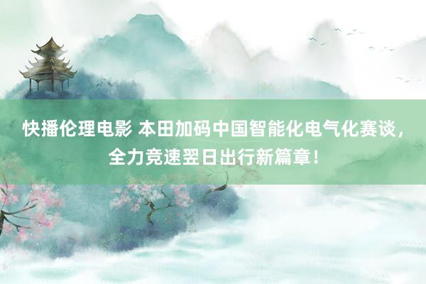 快播伦理电影 本田加码中国智能化电气化赛谈，全力竞速翌日出行新篇章！