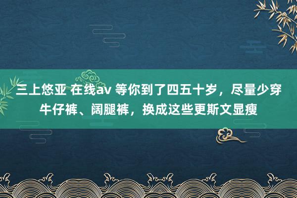 三上悠亚 在线av 等你到了四五十岁，尽量少穿牛仔裤、阔腿裤，换成这些更斯文显瘦