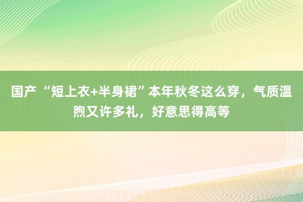 国产 “短上衣+半身裙”本年秋冬这么穿，气质温煦又许多礼，好意思得高等