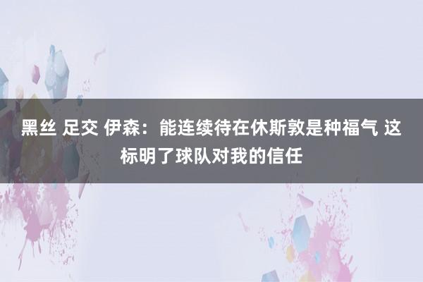 黑丝 足交 伊森：能连续待在休斯敦是种福气 这标明了球队对我的信任