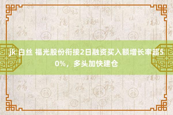 jk 白丝 福光股份衔接2日融资买入额增长率超50%，多头加快建仓