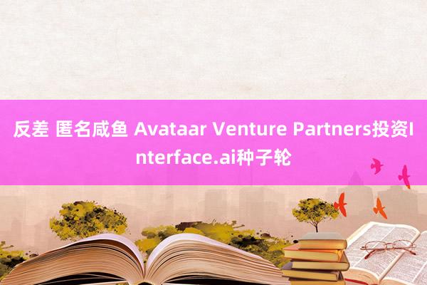 反差 匿名咸鱼 Avataar Venture Partners投资Interface.ai种子轮