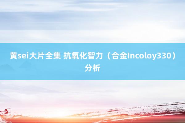 黄sei大片全集 抗氧化智力（合金Incoloy330）分析