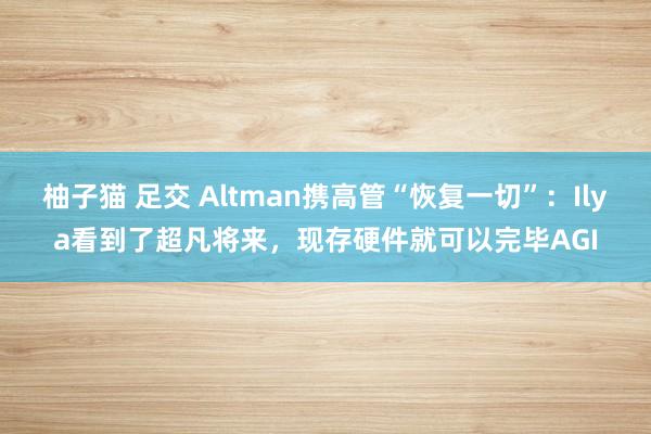 柚子猫 足交 Altman携高管“恢复一切”：Ilya看到了超凡将来，现存硬件就可以完毕AGI