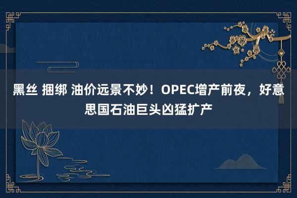 黑丝 捆绑 油价远景不妙！OPEC增产前夜，好意思国石油巨头凶猛扩产