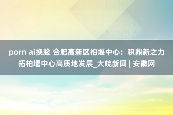 porn ai换脸 合肥高新区柏堰中心：积鼎新之力拓柏堰中心高质地发展_大皖新闻 | 安徽网