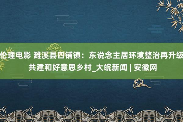 伦理电影 濉溪县四铺镇：东说念主居环境整治再升级 共建和好意思乡村_大皖新闻 | 安徽网