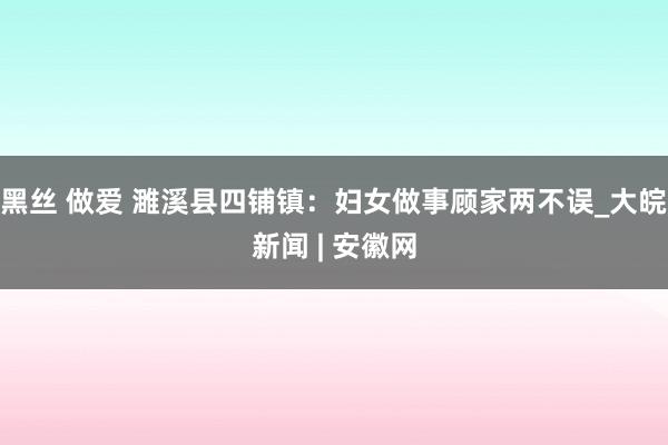 黑丝 做爱 濉溪县四铺镇：妇女做事顾家两不误_大皖新闻 | 安徽网